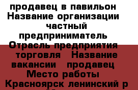 продавец в павильон › Название организации ­ частный предприниматель › Отрасль предприятия ­ торговля › Название вакансии ­ продавец › Место работы ­ Красноярск ленинский р-он.  › Минимальный оклад ­ 18 000 › Возраст от ­ 25 - Красноярский край Работа » Вакансии   